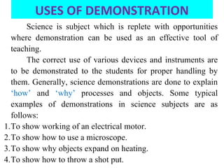 USES OF DEMONSTRATION
Science is subject which is replete with opportunities
where demonstration can be used as an effective tool of
teaching.
The correct use of various devices and instruments are
to be demonstrated to the students for proper handling by
them. Generally, science demonstrations are done to explain
‘how’ and ‘why’ processes and objects. Some typical
examples of demonstrations in science subjects are as
follows:
1.To show working of an electrical motor.
2.To show how to use a microscope.
3.To show why objects expand on heating.
4.To show how to throw a shot put.
 