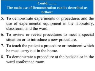 Contd……..
The main use of Demonstration can be described as
bellow:
5. To demonstrate experiments or procedures and the
use of experimental equipment in the laboratory,
classroom, and the ward.
6. To review or revise procedures to meet a special
situation or to introduce a new procedure.
7. To teach the patient a procedure or treatment which
he must carry out in the home.
8. To demonstrate a procedure at the bedside or in the
ward conference room.
 