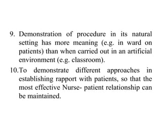 9. Demonstration of procedure in its natural
setting has more meaning (e.g. in ward on
patients) than when carried out in an artificial
environment (e.g. classroom).
10.To demonstrate different approaches in
establishing rapport with patients, so that the
most effective Nurse- patient relationship can
be maintained.
 
