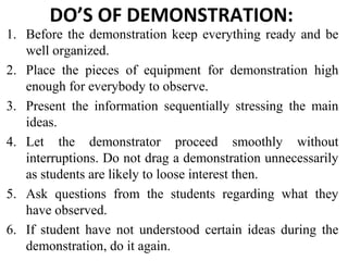 DO’S OF DEMONSTRATION:
1. Before the demonstration keep everything ready and be
well organized.
2. Place the pieces of equipment for demonstration high
enough for everybody to observe.
3. Present the information sequentially stressing the main
ideas.
4. Let the demonstrator proceed smoothly without
interruptions. Do not drag a demonstration unnecessarily
as students are likely to loose interest then.
5. Ask questions from the students regarding what they
have observed.
6. If student have not understood certain ideas during the
demonstration, do it again.
 