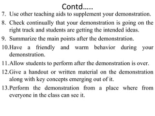 Contd…..
7. Use other teaching aids to supplement your demonstration.
8. Check continually that your demonstration is going on the
right track and students are getting the intended ideas.
9. Summarize the main points after the demonstration.
10.Have a friendly and warm behavior during your
demonstration.
11.Allow students to perform after the demonstration is over.
12.Give a handout or written material on the demonstration
along with key concepts emerging out of it.
13.Perform the demonstration from a place where from
everyone in the class can see it.
 