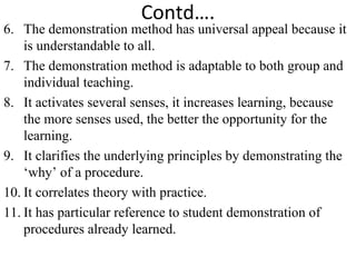 Contd….
6. The demonstration method has universal appeal because it
is understandable to all.
7. The demonstration method is adaptable to both group and
individual teaching.
8. It activates several senses, it increases learning, because
the more senses used, the better the opportunity for the
learning.
9. It clarifies the underlying principles by demonstrating the
‘why’ of a procedure.
10. It correlates theory with practice.
11. It has particular reference to student demonstration of
procedures already learned.
 