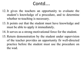Contd….
12. It gives the teachers an opportunity to evaluate the
student’s knowledge of a procedure, and to determine
whether re-teaching is necessary.
13. It points out that the student must have knowledge and
must be able to apply it immediately.
14. It serves as a strong motivational force for the student.
15. Return demonstration by the student under supervision
of the teacher provides an opportunity fir well-directed
practice before the student must use the procedure on
the wad.
 