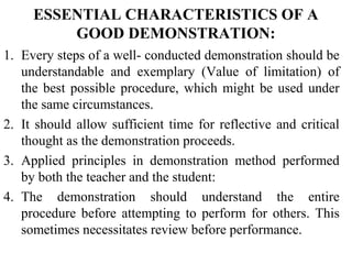 ESSENTIAL CHARACTERISTICS OF A
GOOD DEMONSTRATION:
1. Every steps of a well- conducted demonstration should be
understandable and exemplary (Value of limitation) of
the best possible procedure, which might be used under
the same circumstances.
2. It should allow sufficient time for reflective and critical
thought as the demonstration proceeds.
3. Applied principles in demonstration method performed
by both the teacher and the student:
4. The demonstration should understand the entire
procedure before attempting to perform for others. This
sometimes necessitates review before performance.
 