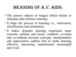 Meaning of a.V. aids:
• The sensory objects or images which initiate or
stimulate and reinforce learning.
• It helps the process of learning i.e., motivation,
classification and stimulation.
• It makes dynamic learning experience more
concrete, realistic and clarity, establish, co-relate
and co-ordinate accurate concepts, interpretations
and appreciation enables him to make learning
effective, interesting, inspirational, meaningful
and vivid.
 