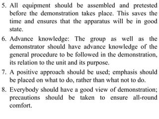 5. All equipment should be assembled and pretested
before the demonstration takes place. This saves the
time and ensures that the apparatus will be in good
state.
6. Advance knowledge: The group as well as the
demonstrator should have advance knowledge of the
general procedure to be followed in the demonstration,
its relation to the unit and its purpose.
7. A positive approach should be used; emphasis should
be placed on what to do, rather than what not to do.
8. Everybody should have a good view of demonstration;
precautions should be taken to ensure all-round
comfort.
 