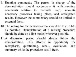 9. Running comments: The person in charge of the
demonstration should accompany it with running
comments relative to materials used, amounts
necessary processes taking place, and anticipated
results. However the commentary should be limited to
essential facts.
10.The setting for the demonstration should be true to life
as possible. Demonstration of a nursing procedure
should be done on a live model wherever possible.
11.A discussion period should always follow the
demonstration. This affords an opportunity for
reemphasis, questioning, recall, evaluation, and
summary while the procedure is still fresh.
 