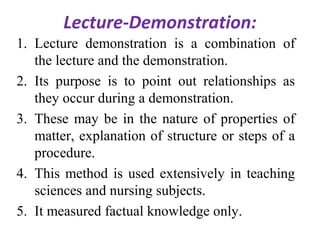 Lecture-Demonstration:
1. Lecture demonstration is a combination of
the lecture and the demonstration.
2. Its purpose is to point out relationships as
they occur during a demonstration.
3. These may be in the nature of properties of
matter, explanation of structure or steps of a
procedure.
4. This method is used extensively in teaching
sciences and nursing subjects.
5. It measured factual knowledge only.
 