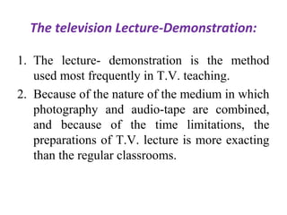 The television Lecture-Demonstration:
1. The lecture- demonstration is the method
used most frequently in T.V. teaching.
2. Because of the nature of the medium in which
photography and audio-tape are combined,
and because of the time limitations, the
preparations of T.V. lecture is more exacting
than the regular classrooms.
 