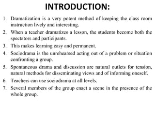 INTRODUCTION:
1. Dramatization is a very potent method of keeping the class room
instruction lively and interesting.
2. When a teacher dramatizes a lesson, the students become both the
spectators and participants.
3. This makes learning easy and permanent.
4. Sociodrama is the unrehearsed acting out of a problem or situation
confronting a group.
5. Spontaneous drama and discussion are natural outlets for tension,
natural methods for disseminating views and of informing oneself.
6. Teachers can use sociodrama at all levels.
7. Several members of the group enact a scene in the presence of the
whole group.
 