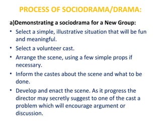 PROCESS OF SOCIODRAMA/DRAMA:
a)Demonstrating a sociodrama for a New Group:
• Select a simple, illustrative situation that will be fun
and meaningful.
• Select a volunteer cast.
• Arrange the scene, using a few simple props if
necessary.
• Inform the castes about the scene and what to be
done.
• Develop and enact the scene. As it progress the
director may secretly suggest to one of the cast a
problem which will encourage argument or
discussion.
 