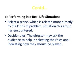 Contd…
b) Performing in a Real Life Situation:
• Select a scene, which is related more directly
to the kinds of problem, situation this group
has encountered.
• Decide roles. The director may ask the
audience to help in selecting the roles and
indicating how they should be played.
 