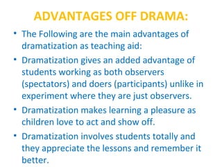 ADVANTAGES OFF DRAMA:
• The Following are the main advantages of
dramatization as teaching aid:
• Dramatization gives an added advantage of
students working as both observers
(spectators) and doers (participants) unlike in
experiment where they are just observers.
• Dramatization makes learning a pleasure as
children love to act and show off.
• Dramatization involves students totally and
they appreciate the lessons and remember it
better.
 