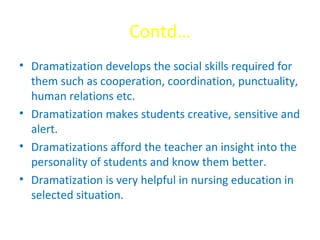 Contd…
• Dramatization develops the social skills required for
them such as cooperation, coordination, punctuality,
human relations etc.
• Dramatization makes students creative, sensitive and
alert.
• Dramatizations afford the teacher an insight into the
personality of students and know them better.
• Dramatization is very helpful in nursing education in
selected situation.
 