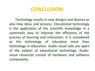 CONCLUSION:
Technology results in new designs and devices as
also new ideas and process. Educational technology
is the application of the scientific knowledge in a
systematic way to improve the efficiency of the
process of learning and instruction. It is considered
as the technology of education more than
technology in education. Audio visual aids are apart
of the subject of educational technology. Audio-
visual resources consist of hardware and software
components.
 