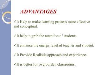 It Help to make learning process more effective
and conceptual.
It help to grab the attention of students.
It enhance the energy level of teacher and student.
It Provide Realistic approach and experience.
It is better for overburden classrooms.
ADVANTAGES
 