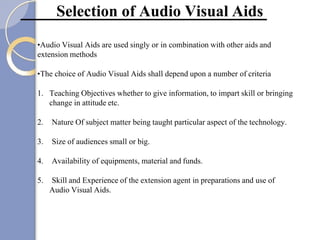 Selection of Audio Visual Aids
•Audio Visual Aids are used singly or in combination with other aids and
extension methods
•The choice of Audio Visual Aids shall depend upon a number of criteria
1. Teaching Objectives whether to give information, to impart skill or bringing
change in attitude etc.
2. Nature Of subject matter being taught particular aspect of the technology.
3. Size of audiences small or big.
4. Availability of equipments, material and funds.
5. Skill and Experience of the extension agent in preparations and use of
Audio Visual Aids.
 