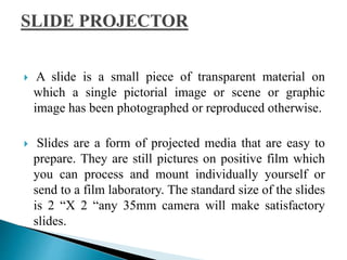  A slide is a small piece of transparent material on
which a single pictorial image or scene or graphic
image has been photographed or reproduced otherwise.
 Slides are a form of projected media that are easy to
prepare. They are still pictures on positive film which
you can process and mount individually yourself or
send to a film laboratory. The standard size of the slides
is 2 “X 2 “any 35mm camera will make satisfactory
slides.
 