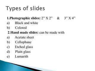 1.Photographic slides: 2” X 2” & 3” X 4”
a) Black and white
b) Colored
2.Hand made slides: can be made with
a) Acetate sheet
b) Cellophane
c) Etched glass
d) Plain glass
e) Lumarith
 