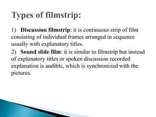 1) Discussion filmstrip: it is continuous strip of film
consisting of individual frames arranged in sequence
usually with explanatory titles.
2) Sound slide film: it is similar to filmstrip but instead
of explanatory titles or spoken discussion recorded
explanation is audible, which is synchronized with the
pictures.
 