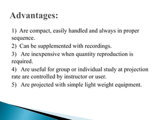 1) Are compact, easily handled and always in proper
sequence.
2) Can be supplemented with recordings.
3) Are inexpensive when quantity reproduction is
required.
4) Are useful for group or individual study at projection
rate are controlled by instructor or user.
5) Are projected with simple light weight equipment.
 