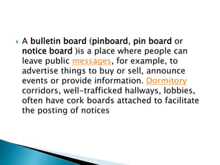  A bulletin board (pinboard, pin board or
notice board )is a place where people can
leave public messages, for example, to
advertise things to buy or sell, announce
events or provide information. Dormitory
corridors, well-trafficked hallways, lobbies,
often have cork boards attached to facilitate
the posting of notices
 