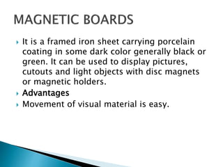  It is a framed iron sheet carrying porcelain
coating in some dark color generally black or
green. It can be used to display pictures,
cutouts and light objects with disc magnets
or magnetic holders.
 Advantages
 Movement of visual material is easy.
 