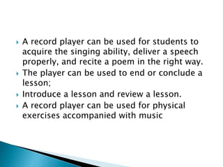  A record player can be used for students to
acquire the singing ability, deliver a speech
properly, and recite a poem in the right way.
 The player can be used to end or conclude a
lesson;
 Introduce a lesson and review a lesson.
 A record player can be used for physical
exercises accompanied with music
 