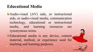 Educational Media
Audio-visual (AV) aids, or instructional
aids, or audio-visual media, communication
technology, educational or instructional
media, and learning resources are
synonymous terms.
Educational media is any device, content
material, method, or experience used for
teaching and learning purposes.
 