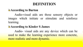 DEFINITION
According to Burton
Audio-visual aids are those sensory objects or
images which initiate or stimulate and reinforce
learning.
According to Kinder S James
Audio- visual aids are any device which can be
used to make the learning experience more concrete,
more realistic and more dynamic.
 