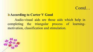 Contd…
According to Carter V Good
Audio-visual aids are those aids which help in
completing the triangular process of learning-
motivation, classification and stimulation.
 