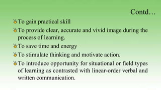 Contd…
To gain practical skill
To provide clear, accurate and vivid image during the
process of learning.
To save time and energy
To stimulate thinking and motivate action.
To introduce opportunity for situational or field types
of learning as contrasted with linear-order verbal and
written communication.
 