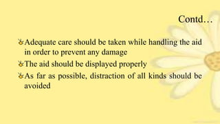 Contd…
Adequate care should be taken while handling the aid
in order to prevent any damage
The aid should be displayed properly
As far as possible, distraction of all kinds should be
avoided
 