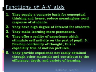 Functions of A-V aids
1. They supply a concrete basis for conceptual
thinking and hence, reduce meaningless word
response of students.
2. They have high degree of interest for students.
3. They make learning more permanent.
4. They offer a reality of experience which
stimulate self activity on the part of pupil. 5.
Develop continuity of thought; this is
especially true of motion pictures.
5. They provide experience not easily obtained
through other materials and contribute to the
efficiency, depth, and variety of learning.
mgucte vaikom 11
diputr@gmail.com
 