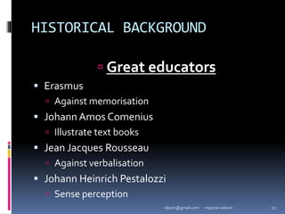 HISTORICAL BACKGROUND
 Great educators
 Erasmus
 Against memorisation
 Johann Amos Comenius
 Illustrate text books
 Jean Jacques Rousseau
 Against verbalisation
 Johann Heinrich Pestalozzi
 Sense perception
mgucte vaikom 12
diputr@gmail.com
 