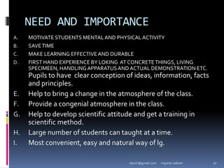 NEED AND IMPORTANCE
A. MOTIVATE STUDENTS MENTAL AND PHYSICAL ACTIVITY
B. SAVETIME
C. MAKE LEARNING EFFECTIVEAND DURABLE
D. FIRST HAND EXPERIENCE BY LOKING AT CONCRETETHINGS, LIVING
SPECIMEEN, HANDLING APPARATUSAND ACTUAL DEMONSTRATION ETC.
Pupils to have clear conception of ideas, information, facts
and principles.
E. Help to bring a change in the atmosphere of the class.
F. Provide a congenial atmosphere in the class.
G. Help to develop scientific attitude and get a training in
scientific method.
H. Large number of students can taught at a time.
I. Most convenient, easy and natural way of lg.
mgucte vaikom 17
diputr@gmail.com
 