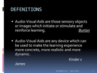 DEFENITIONS
 Audio-Visual Aids are those sensory objects
or images which initiate or stimulate and
reinforce learning. Burton
 Audio-Visual Aids are any device which can
be used to make the learning experience
more concrete, more realistic and more
dynamic.
Kinder s
James
mgucte vaikom 2
diputr@gmail.com
 