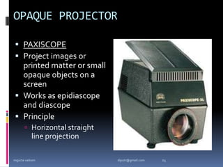OPAQUE PROJECTOR
 PAXISCOPE
 Project images or
printed matter or small
opaque objects on a
screen
 Works as epidiascope
and diascope
 Principle
 Horizontal straight
line projection
mgucte vaikom 24
diputr@gmail.com
 