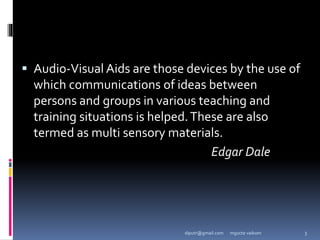  Audio-Visual Aids are those devices by the use of
which communications of ideas between
persons and groups in various teaching and
training situations is helped.These are also
termed as multi sensory materials.
Edgar Dale
mgucte vaikom 3
diputr@gmail.com
 