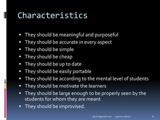 Characteristics
 They should be meaningful and purposeful
 They should be accurate in every aspect
 They should be simple
 They should be cheap
 They should be up to date
 They should be easily portable
 They should be according to the mental level of students
 They should be motivate the learners
 They should be large enough to be properly seen by the
students for whom they are meant
 They should be improvised.
mgucte vaikom 6
diputr@gmail.com
 