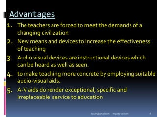 Advantages
1. The teachers are forced to meet the demands of a
changing civilization
2. New means and devices to increase the effectiveness
of teaching
3. Audio visual devices are instructional devices which
can be heard as well as seen.
4. to make teaching more concrete by employing suitable
audio-visual aids.
5. A-V aids do render exceptional, specific and
irreplaceable service to education
mgucte vaikom 8
diputr@gmail.com
 