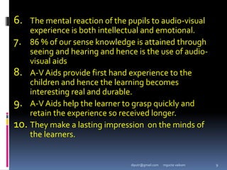 6. The mental reaction of the pupils to audio-visual
experience is both intellectual and emotional.
7. 86 % of our sense knowledge is attained through
seeing and hearing and hence is the use of audio-
visual aids
8. A-V Aids provide first hand experience to the
children and hence the learning becomes
interesting real and durable.
9. A-V Aids help the learner to grasp quickly and
retain the experience so received longer.
10. They make a lasting impression on the minds of
the learners.
mgucte vaikom 9
diputr@gmail.com
 