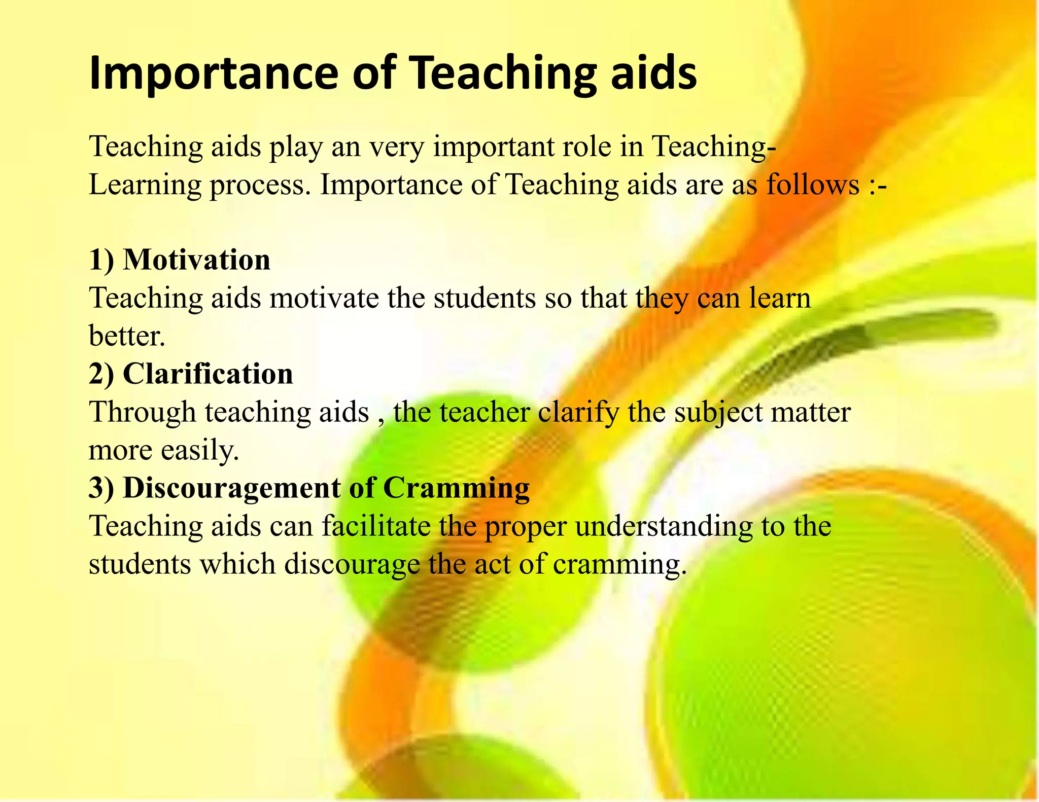 Importance of Teaching aids
Teaching aids play an very important role in Teaching-
Learning process. Importance of Teaching aids are as follows :-
1) Motivation
Teaching aids motivate the students so that they can learn
better.
2) Clarification
Through teaching aids , the teacher clarify the subject matter
more easily.
3) Discouragement of Cramming
Teaching aids can facilitate the proper understanding to the
students which discourage the act of cramming.
 