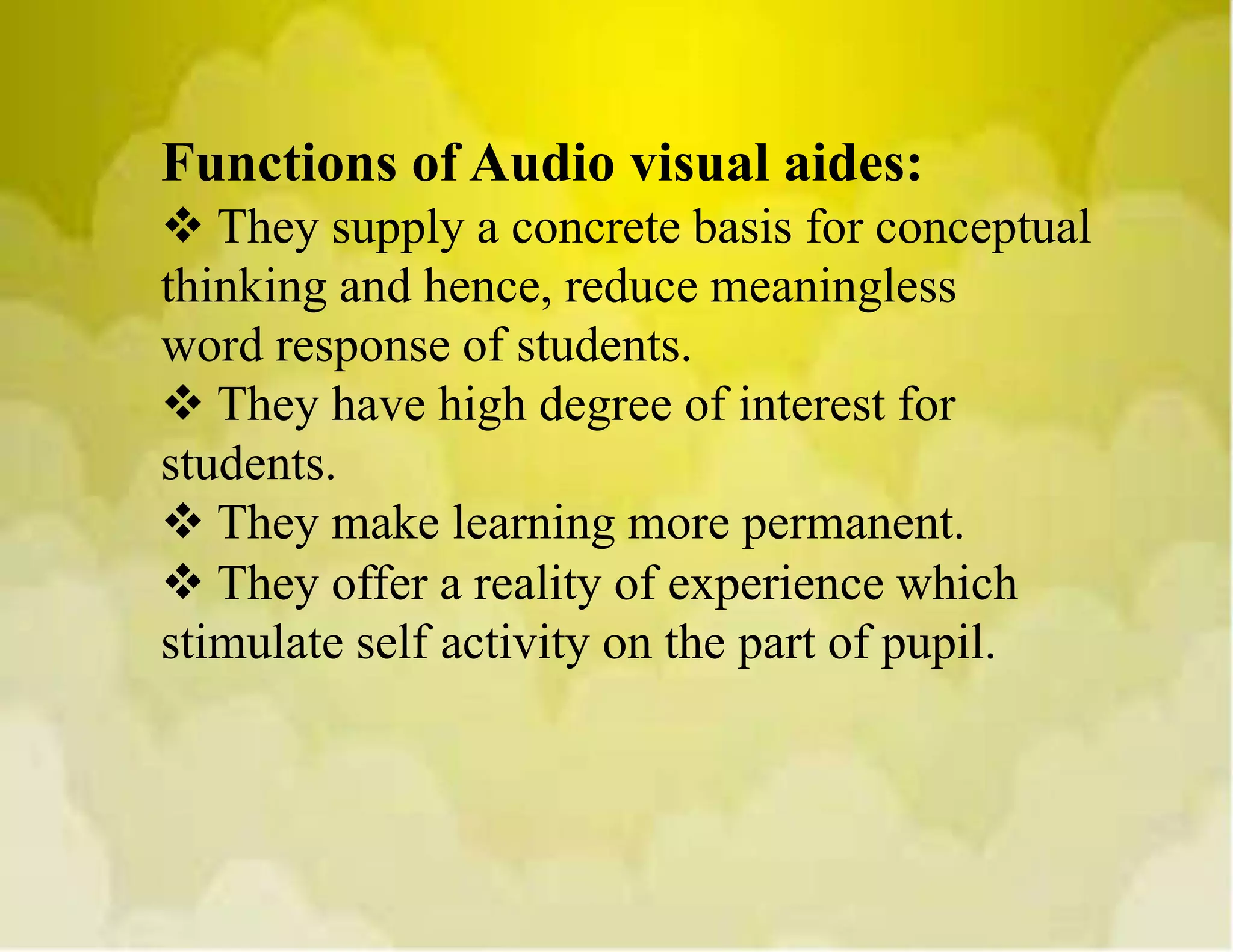 Functions of Audio visual aides:
 They supply a concrete basis for conceptual
thinking and hence, reduce meaningless
word response of students.
 They have high degree of interest for
students.
 They make learning more permanent.
 They offer a reality of experience which
stimulate self activity on the part of pupil.
 