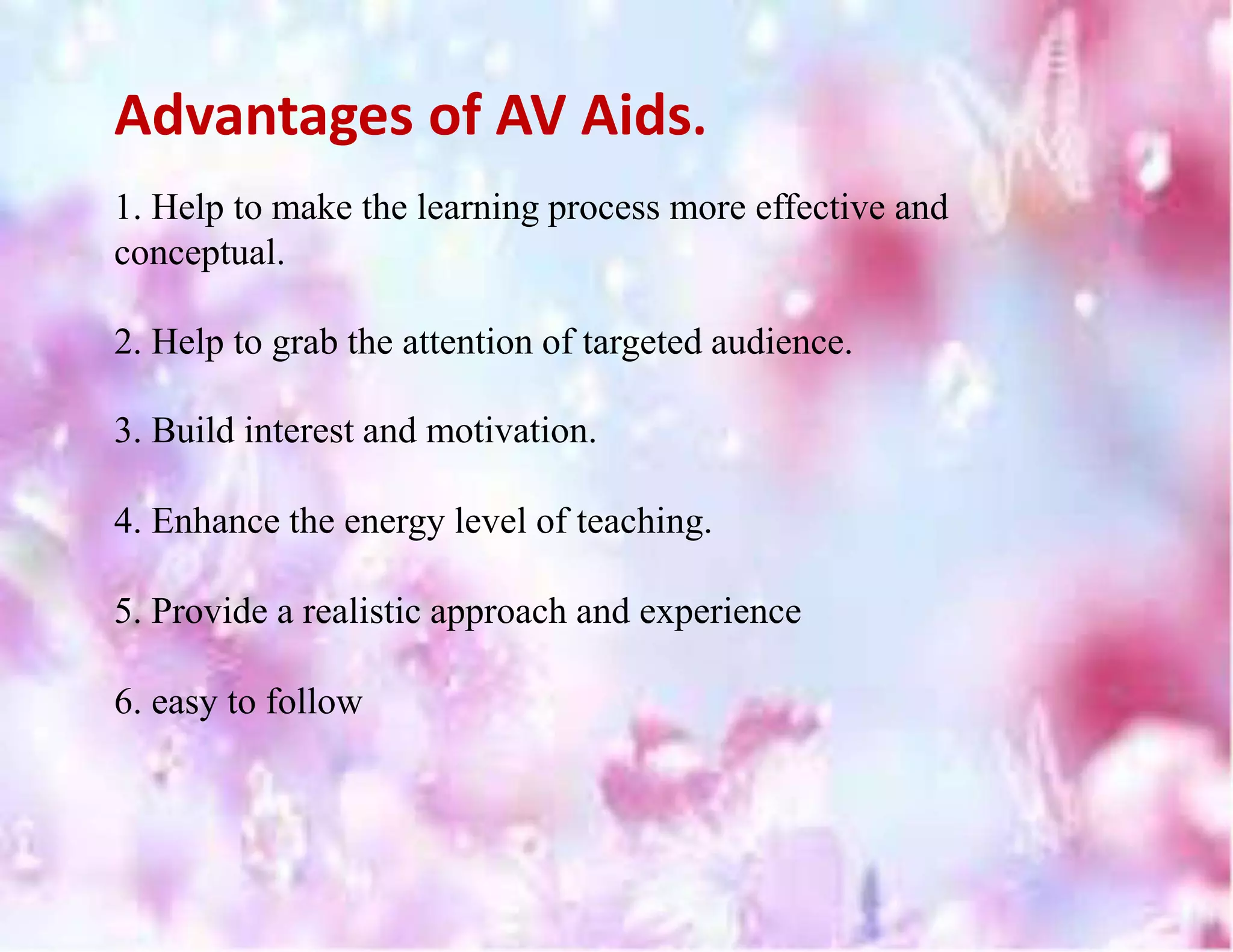 Advantages of AV Aids.
1. Help to make the learning process more effective and
conceptual.
2. Help to grab the attention of targeted audience.
3. Build interest and motivation.
4. Enhance the energy level of teaching.
5. Provide a realistic approach and experience
6. easy to follow
 