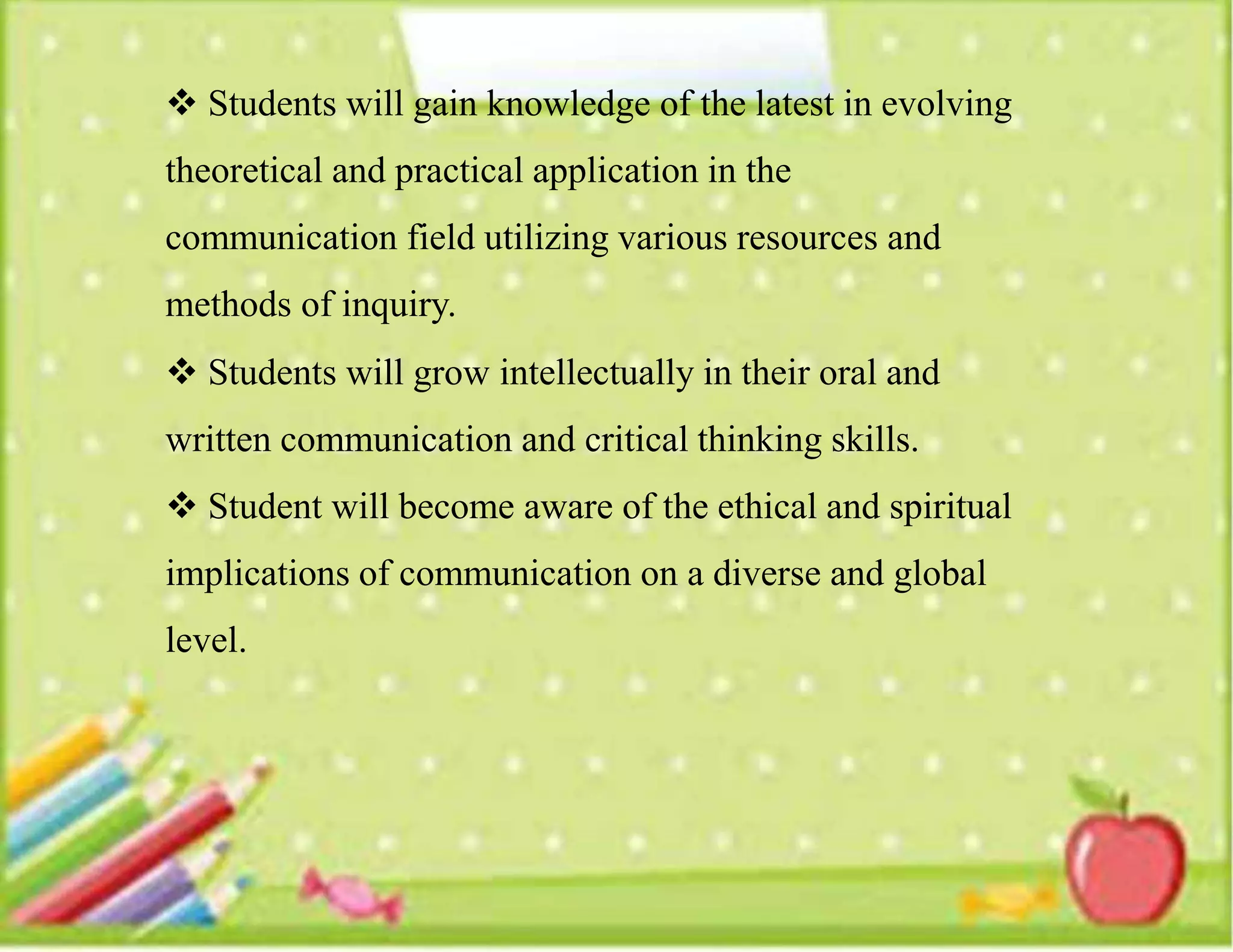  Students will gain knowledge of the latest in evolving
theoretical and practical application in the
communication field utilizing various resources and
methods of inquiry.
 Students will grow intellectually in their oral and
written communication and critical thinking skills.
 Student will become aware of the ethical and spiritual
implications of communication on a diverse and global
level.
 