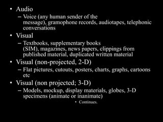 • Audio
  – Voice (any human sender of the
    message), gramophone records, audiotapes, telephonic
    conversations
• Visual
  – Textbooks, supplementary books
    (SIM), magazines, news papers, clippings from
    published material, duplicated written material
• Visual (non-projected, 2-D)
  – Flat pictures, cutouts, posters, charts, graphs, cartoons
    etc
• Visual (non projected; 3-D)
  – Models, mockup, display materials, globes, 3-D
    specimens (animate or inanimate)
                           • Continues.
 