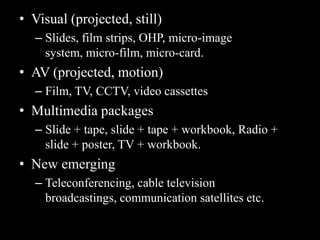 • Visual (projected, still)
   – Slides, film strips, OHP, micro-image
     system, micro-film, micro-card.
• AV (projected, motion)
   – Film, TV, CCTV, video cassettes
• Multimedia packages
   – Slide + tape, slide + tape + workbook, Radio +
     slide + poster, TV + workbook.
• New emerging
   – Teleconferencing, cable television
     broadcastings, communication satellites etc.
 