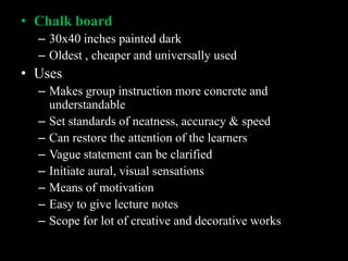 • Chalk board
  – 30x40 inches painted dark
  – Oldest , cheaper and universally used
• Uses
  – Makes group instruction more concrete and
    understandable
  – Set standards of neatness, accuracy & speed
  – Can restore the attention of the learners
  – Vague statement can be clarified
  – Initiate aural, visual sensations
  – Means of motivation
  – Easy to give lecture notes
  – Scope for lot of creative and decorative works
 