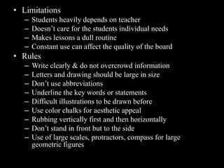 • Limitations
   –   Students heavily depends on teacher
   –   Doesn’t care for the students individual needs
   –   Makes lessons a dull routine
   –   Constant use can affect the quality of the board
• Rules
   –   Write clearly & do not overcrowd information
   –   Letters and drawing should be large in size
   –   Don’t use abbreviations
   –   Underline the key words or statements
   –   Difficult illustrations to be drawn before
   –   Use color chalks for aesthetic appeal
   –   Rubbing vertically first and then horizontally
   –   Don’t stand in front but to the side
   –   Use of large scales, protractors, compass for large
       geometric figures
 